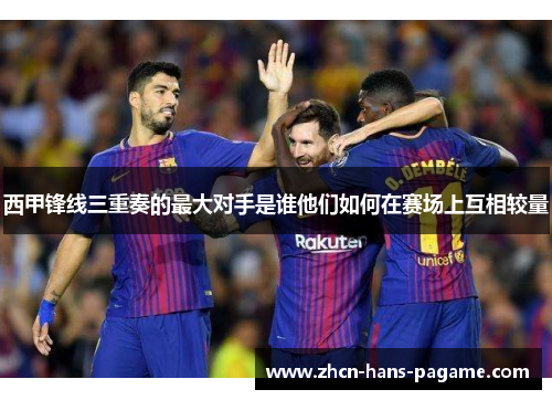 西甲锋线三重奏的最大对手是谁他们如何在赛场上互相较量