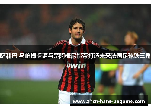 萨利巴 乌帕梅卡诺与楚阿梅尼能否打造未来法国足球铁三角