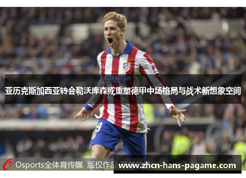 亚历克斯加西亚转会勒沃库森或重塑德甲中场格局与战术新想象空间