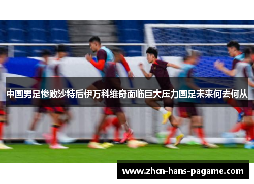 中国男足惨败沙特后伊万科维奇面临巨大压力国足未来何去何从 中国男足惨败沙特后伊万科维奇面临巨大压力国足未来何去何从