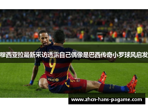 穆西亚拉最新采访透露自己偶像是巴西传奇小罗球风启发